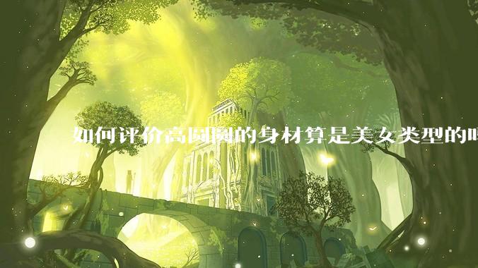 如何评价高圆圆的身材算是美女类型的吗？